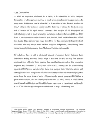 4.16.Conclusion
A priori an imperative disclaimer is in order; it is impossible to tailor complete
biographies of all the persons involved in jihadi terrorism in Europe via open sources. In
many cases information can be classified, as is the case of Erol Incedal’ semi-secret
trial, while in other instances certain variables that were of interest for this thesis were65
not of interest of the open source’s author(s). The analysis of the biographies of
individuals involved in jihadi terror plots and attacks in Europe between 2010 and 2015
leads to the evident conclusion that there is no standard jihadi terrorist in the first half of
this decade. These persons’ ages range from 14 to 55, they completed different levels of
education, and they derived from different religious backgrounds, some coming from
secular ones whilst others came from Muslim or Christian backgrounds.
Nevertheless, there is still a substantial amount of common factors between these
individuals. Firstly, the bulk family origin is not from the EU, as only four persons
originated from a Member State, meaning they are either first, second, or third generation
migrants. Yet, almost half (47.82%) were raised in a EU country, and the overwhelming
majority (65.83%) was recruited while living in a Member State. Ulteriorly, almost half
of the persons whose occupational information could be found were either unemployed or
come from the lower strata of society. Unsurprisingly, almost a quarter (24.8%) had a
prior criminal record, and the vast majority were male (93.79%). Lastly, in 26.1% of the
overall sample did kinship and friendship bonds play a role in recruitment, and in only
6.2% of the cases did psychological disorders seem to play a contributing role.
"Erol Incedal Secret Terror Trial: Suspect Convicted of Possessing Terrorist Information." The Telegraph.65
Telegraph Media Group, 17 Nov. 2014. Web. 20 May 2016. <http://www.telegraph.co.uk/news/uknews/terrorism-in-
the-uk/11235297/Erol-Incedal-secret-terror-trial-Suspect-convicted-of-possessing-terrorist-information.html>.
! of !54 73
 