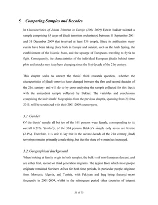 5. Comparing Samples and Decades
In Characteristics of Jihadi Terrorist in Europe (2001-2009) Edwin Bakker tailored a
sample comprising 65 cases of jihadi terrorism orchestrated between 11 September 2001
and 31 December 2009 that involved at least 336 people. Since its publication many
events have been taking place both in Europe and outside, such as the Arab Spring, the
establishment of the Islamic State, and the upsurge of Europeans traveling to Syria to
fight. Consequently, the characteristics of the individual European jihadis behind terror
plots and attacks may have been changing since the first decade of the 21st century.
This chapter seeks to answer the thesis’ third research question, -whether the
characteristics of jihadi terrorists have changed between the first and second decades of
the 21st century- and will do so by cross-analyzing the sample collected for this thesis
with the antecedent sample collected by Bakker. The variables and conclusions
comprising the individuals’ biographies from the previous chapter, spanning from 2010 to
2015, will be scrutinized with their 2001-2009 counterparts.
5.1.Gender
Of the thesis’ sample all but ten of the 161 persons were female, corresponding to its
overall 6.21%. Similarly, of the 334 persons Bakker’s sample only seven are female
(2.1%). Therefore, it is safe to say that in the second decade of the 21st century jihadi
terrorism remains primarily a male thing, but that the share of women has increased.
5.2.Geographical Background
When looking at family origin in both samples, the bulk is of non-European descent, and
are either first, second or third generation migrants. The region from which most people
originate remained Northern Africa for both time periods, in particular people originate
from Morocco, Algeria, and Tunisia, with Pakistan and Iraq being featured more
frequently in 2001-2009, whilst in the subsequent period other countries of interest
! of !55 73
 