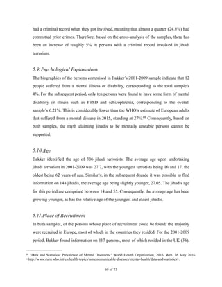 had a criminal record when they got involved, meaning that almost a quarter (24.8%) had
committed prior crimes. Therefore, based on the cross-analysis of the samples, there has
been an increase of roughly 5% in persons with a criminal record involved in jihadi
terrorism.
5.9.Psychological Explanations
The biographies of the persons comprised in Bakker’s 2001-2009 sample indicate that 12
people suffered from a mental illness or disability, corresponding to the total sample’s
4%. For the subsequent period, only ten persons were found to have some form of mental
disability or illness such as PTSD and schizophrenia, corresponding to the overall
sample’s 6.21%. This is considerably lower than the WHO’s estimate of European adults
that suffered from a mental disease in 2015, standing at 27%. Consequently, based on68
both samples, the myth claiming jihadis to be mentally unstable persons cannot be
supported.
5.10.Age
Bakker identified the age of 306 jihadi terrorists. The average age upon undertaking
jihadi terrorism in 2001-2009 was 27.7, with the youngest terrorists being 16 and 17, the
oldest being 62 years of age. Similarly, in the subsequent decade it was possible to find
information on 148 jihadis, the average age being slightly younger, 27.05. The jihadis age
for this period are comprised between 14 and 55. Consequently, the average age has been
growing younger, as has the relative age of the youngest and eldest jihadis.
5.11.Place of Recruitment
In both samples, of the persons whose place of recruitment could be found, the majority
were recruited in Europe, most of which in the countries they resided. For the 2001-2009
period, Bakker found information on 117 persons, most of which resided in the UK (36),
"Data and Statistics: Prevalence of Mental Disorders." World Health Organization, 2016. Web. 16 May 2016.68
<http://www.euro.who.int/en/health-topics/noncommunicable-diseases/mental-health/data-and-statistics>.
! of !60 73
 