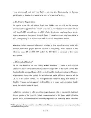were unemployed, and only two held a part-time job. Consequently, in Europe,
participating in jihadi activity seems to be more of a ‘part-time’ activity.
5.14.Relative Deprivation
In regards to the idea of relative deprivation, Bakker was not able to find enough
information to suggest that this concept is relevant to jihadi terrorism in Europe. Yet, he
still identified 23 potential cases in which relative deprivation may have played a role.
For the subsequent time period the thesis found 27 cases in which it may have played a
role, corresponding to an increase from 6.8% to 16.77% between time periods.
Given the limited amount of information, it is hard to draw an understanding on the role
relative deprivation played between decades. Consequently, more research in the
identified cases, 23 for 2001-2009 and 27 for 2010-2015, is warranted to draw such
conclusions.
5.15.Social Affiliation69
In the first decade of the 21st century Bakker observed 121 cases in which social
affiliations played a role in recruitment, corresponding to 35% of the overall sample. The
leading bond is kinship, 62 cases, followed by friendship bonds, accounting for 59 cases.
Consequently, in the first half of the second decade social affiliation played a role in
26.1% of the overall sample. The most prominent connection being that marked by
kinship, 30 cases, and subsequently by friendship, in 12 cases. Lastly, in neither decade
could discipleship bonds be found.
Albeit this percentage is a bit lower than its predecessor, what is important is that in at
least a quarter of the 2010-2015 jihadi cases comprised in this thesis social affiliation
played a role, with kinship bonds retaining importance on friendship bonds. Thus the
Although chapter four presented the roles of the social affiliates, a cross-comparison was not possible as these69
were not identified by Bakker.
! of !62 73
 