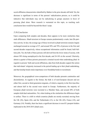social affiliation characteristics identified by Bakker in the prior decade still hold. Yet, the
decrease is significant in terms of the persons’ radicalization process, as it could be
indicative that individuals may not be radicalizing in groups anymore in favor of
pursuing jihad alone. More research is warranted on this topic, as reaching such
conclusions here would be beyond this thesis’ scope.
5.16.Conclusion
Upon comparing both samples and decades, there appears to be more similarities than
stark differences. Jihadi terrorism in Europe remains predominately a male, late-20s part-
time activity. In fact, the average age of those involved in jihadi terrorism remains largely
unchanged around an average of 27, and around 50% and 70% of persons in the first and
second decades respectively, whose occupational information could be found, held full-
time jobs. Yet, the bulk of these persons still derived from the lower strata of society, with
almost 30% being unemployed in the first decade, and 24.14% in the second. Ulteriorly,
almost a quarter of these persons possessed a criminal record when undertaking jihad. In
regards to persons’ faith and social affiliations, data from both decades support the notion
that individuals’ religiosity increased in the period leading up to their jihadi undertaking,
and that kinship bonds retain importance over friendship bonds in recruitment.
Moreover, the geographical cross-comparison of both decades presents continuities and
dissimilarities. In regards to the former, the bulk is of non-European descent and are
either first, second or third generation migrants, of which a majority in the first time-bloc
and almost half in the second were raised in Europe. Furthermore, the majority of
European jihadi terrorists were recruited in a Member State, and around 20% of both
samples held dual nationalities. Yet, when looking at the similarities the differences begin
to surface. There is a shift in which countries jihadis are mostly recruited, moving from
the UK (36), Spain (26), and the Netherlands (13), to the UK (45), France (18), and
Germany (14). Notably, there has been a significant decrease in non-EU passport holders
implicated in the 2010-2015 jihadi cases.
! of !63 73
 