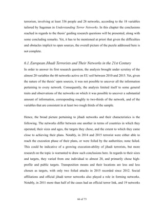terrorism, involving at least 336 people and 28 networks, according to the 18 variables
tailored by Sageman in Understanding Terror Networks. In this chapter the conclusions
reached in regards to the thesis’ guiding research questions will be presented, along with
some concluding remarks. Yet, it has to be mentioned at priori that given the difficulties
and obstacles implicit to open sources, the overall picture of the puzzle addressed here is
not complete.
6.1.European Jihadi Terrorists and Their Networks in the 21st Century
In order to answer its first research question, the analysis brought under scrutiny of the
almost 20 variables the 60 networks active on EU soil between 2010 and 2015. Yet, given
the nature of the thesis’ open sources, it was not possible to uncover all the information
pertaining to every network. Consequently, the analysis limited itself to some general
traits and observations of the networks on which it was possible to uncover a substantial
amount of information, corresponding roughly to two-thirds of the network, and of the
variables that are consistent in at least two rough thirds of the sample.
Hence, the broad picture pertaining to jihadi networks and their characteristics is the
following. The networks differ between one another in terms of countries in which they
operated, their sizes and ages, the targets they chose, and the extent to which they came
close to achieving their plans. Notably, in 2014 and 2015 terrorist were either able to
reach the execution phase of their plans, or were foiled by the authorities; none failed.
This could be indicative of a growing execution-ability of jihadi terrorists, but more
research on the topic is warranted to draw such conclusions here. In regards to their sizes
and targets, they varied from one individual to almost 20, and primarily chose high-
profile and public targets. Transposition means and their locations are less and less
chosen as targets, with only two foiled attacks in 2015 recorded since 2012. Social
affiliations and official jihadi terror networks also played a role in forming networks.
Notably, in 2011 more than half of the cases had an official terror link, and 19 networks
! of !66 73
 