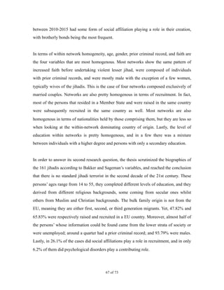 between 2010-2015 had some form of social affiliation playing a role in their creation,
with brotherly bonds being the most frequent.
In terms of within network homogeneity, age, gender, prior criminal record, and faith are
the four variables that are most homogenous. Most networks show the same pattern of
increased faith before undertaking violent lesser jihad, were composed of individuals
with prior criminal records, and were mostly male with the exception of a few women,
typically wives of the jihadis. This is the case of four networks composed exclusively of
married couples. Networks are also pretty homogenous in terms of recruitment. In fact,
most of the persons that resided in a Member State and were raised in the same country
were subsequently recruited in the same country as well. Most networks are also
homogenous in terms of nationalities held by those comprising them, but they are less so
when looking at the within-network dominating country of origin. Lastly, the level of
education within networks is pretty homogenous, and in a few there was a mixture
between individuals with a higher degree and persons with only a secondary education.
In order to answer its second research question, the thesis scrutinized the biographies of
the 161 jihadis according to Bakker and Sageman’s variables, and reached the conclusion
that there is no standard jihadi terrorist in the second decade of the 21st century. These
persons’ ages range from 14 to 55, they completed different levels of education, and they
derived from different religious backgrounds, some coming from secular ones whilst
others from Muslim and Christian backgrounds. The bulk family origin is not from the
EU, meaning they are either first, second, or third generation migrants. Yet, 47.82% and
65.83% were respectively raised and recruited in a EU country. Moreover, almost half of
the persons’ whose information could be found came from the lower strata of society or
were unemployed; around a quarter had a prior criminal record; and 93.79% were males.
Lastly, in 26.1% of the cases did social affiliations play a role in recruitment, and in only
6.2% of them did psychological disorders play a contributing role.
! of !67 73
 