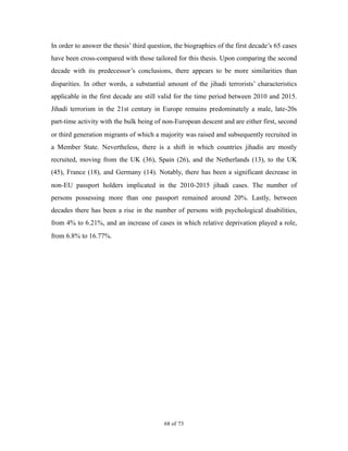 In order to answer the thesis’ third question, the biographies of the first decade’s 65 cases
have been cross-compared with those tailored for this thesis. Upon comparing the second
decade with its predecessor’s conclusions, there appears to be more similarities than
disparities. In other words, a substantial amount of the jihadi terrorists’ characteristics
applicable in the first decade are still valid for the time period between 2010 and 2015.
Jihadi terrorism in the 21st century in Europe remains predominately a male, late-20s
part-time activity with the bulk being of non-European descent and are either first, second
or third generation migrants of which a majority was raised and subsequently recruited in
a Member State. Nevertheless, there is a shift in which countries jihadis are mostly
recruited, moving from the UK (36), Spain (26), and the Netherlands (13), to the UK
(45), France (18), and Germany (14). Notably, there has been a significant decrease in
non-EU passport holders implicated in the 2010-2015 jihadi cases. The number of
persons possessing more than one passport remained around 20%. Lastly, between
decades there has been a rise in the number of persons with psychological disabilities,
from 4% to 6.21%, and an increase of cases in which relative deprivation played a role,
from 6.8% to 16.77%.
! of !68 73
 
