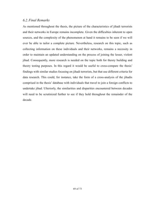 6.2.Final Remarks
As mentioned throughout the thesis, the picture of the characteristics of jihadi terrorists
and their networks in Europe remains incomplete. Given the difficulties inherent to open
sources, and the complexity of the phenomenon at hand it remains to be seen if we will
ever be able to tailor a complete picture. Nevertheless, research on this topic, such as
collecting information on these individuals and their networks, remains a necessity in
order to maintain an updated understanding on the process of joining the lesser, violent
jihad. Consequently, more research is needed on the topic both for theory building and
theory testing purposes. In this regard it would be useful to cross-compare the thesis’
findings with similar studies focusing on jihadi terrorists, but that use different criteria for
data research. This could, for instance, take the form of a cross-analysis of the jihadis
comprised in the thesis’ database with individuals that travel to join a foreign conflicts to
undertake jihad. Ulteriorly, the similarities and disparities encountered between decades
will need to be scrutinized further to see if they hold throughout the remainder of the
decade. 
! of !69 73
 