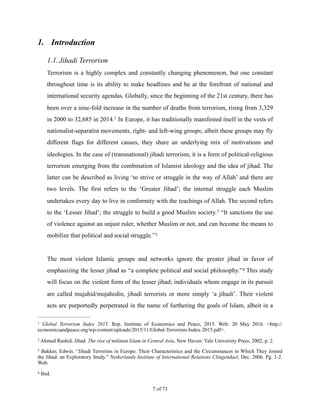 1. Introduction
1.1.Jihadi Terrorism
Terrorism is a highly complex and constantly changing phenomenon, but one constant
throughout time is its ability to make headlines and be at the forefront of national and
international security agendas. Globally, since the beginning of the 21st century, there has
been over a nine-fold increase in the number of deaths from terrorism, rising from 3,329
in 2000 to 32,685 in 2014. In Europe, it has traditionally manifested itself in the vests of1
nationalist-separatist movements, right- and left-wing groups; albeit these groups may fly
different flags for different causes, they share an underlying mix of motivations and
ideologies. In the case of (transnational) jihadi terrorism, it is a form of political-religious
terrorism emerging from the combination of Islamist ideology and the idea of jihad. The
latter can be described as living ‘to strive or struggle in the way of Allah’ and there are
two levels. The first refers to the ‘Greater Jihad’; the internal struggle each Muslim
undertakes every day to live in conformity with the teachings of Allah. The second refers
to the ‘Lesser Jihad’; the struggle to build a good Muslim society. “It sanctions the use2
of violence against an unjust ruler, whether Muslim or not, and can become the means to
mobilize that political and social struggle.”3
The most violent Islamic groups and networks ignore the greater jihad in favor of
emphasizing the lesser jihad as “a complete political and social philosophy.” This study4
will focus on the violent form of the lesser jihad; individuals whom engage in its pursuit
are called mujahid/mujahedin, jihadi terrorists or more simply ‘a jihadi’. Their violent
acts are purportedly perpetrated in the name of furthering the goals of Islam, albeit in a
Global Terrorism Index 2015. Rep. Institute of Economics and Peace, 2015. Web. 20 May 2016. <http://1
economicsandpeace.org/wp-content/uploads/2015/11/Global-Terrorism-Index-2015.pdf>.
Ahmed Rashid, Jihad. The rise of militant Islam in Central Asia, New Haven: Yale University Press, 2002, p. 2.2
Bakker, Edwin. “Jihadi Terrorists in Europe: Their Characteristics and the Circumstances in Which They Joined3
the Jihad: an Exploratory Study.” Netherlands Institute of International Relations Clingendael, Dec. 2006. Pg. 1-2.
Web.
Ibid.4
! of !7 73
 