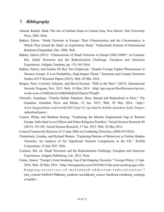 7. Bibliography
Ahmed, Rashid. Jihad. The rise of militant Islam in Central Asia, New Haven: Yale University
Press, 2002. Print.
Bakker, Edwin. “Jihadi Terrorists in Europe: Their Characteristics and the Circumstances in
Which They Joined the Jihad: an Exploratory Study.” Netherlands Institute of International
Relations Clingendael, Dec. 2006. Web.
Bakker, Edwin (2011). “Characteristic of Jihadi Terrorists in Europe (2001-2009)”, in Coolsaet,
Rik, Jihadi Terrorism and the Radicalization Challenge. European and American
Experiences, Ashgate, Farnham, pp. 131-144. Print.
Bakker, Edwin, and Jeanine De Roy Van Zuijdewijn. "Jihadist Foreign Fighter Phenomenon in
Western Europe: A Low-Probability, High-Impact Threat." Terrorism and Counter-Terrorism
Studies ICCT Research Papers (2015). Web. 05 Mar. 2016.
Bergen, Peter, Courtney Schuster, and David Sterman. "ISIS in the West." (2015). International
Security Program, Nov. 2015. Web. 16 May 2016. <http://apo.org.au/files/Resource/isp-isis-
in-the-west-v2.b4f2e9e3a7c94b9e9bd2a293bae2e759.pdf>.
Chrisafis, Angelique. "Charlie Hebdo Attackers: Born, Raised and Radicalised in Paris." The
Guardian. Guardian News and Media, 12 Jan. 2015. Web. 20 May 2016. <http://
www.theguardian.com/world/2015/jan/12/-sp-charlie-hebdo-attackers-kids-france-
radicalised-paris>.
Connor, Philip, and Matthias Koenig. "Explaining the Muslim Employment Gap in Western
Europe: Individual-Level Effects and Ethno-Religious Penalties." Social Science Research 49
(2015): 191-201. Social Science Research, 17 Jan. 2015. Web. 20 May 2016.
Council Framework Decision of 13 June 2002 on Combating Terrorism, (2002/475/JHA).
Clutterbuck, Linsday, and Richard Warnes. “Exploring Patterns of Behaviour in Violent Jihadist
Terrorists: An Analysis of Six Significant Terrorist Conspiracies in the UK.” RAND
Corporation, 12 July 2011. Web.
Coolsaet, Rik, ed. Jihadi Terrorism and the Radicalisation Challenge: European and American
Experiences. Ashgate Publishing, Ltd., 2013. Print.
Cottee, Simon. "Europe’s Joint-Smoking, Gay-Club Hopping Terrorists." Foreign Policy, 13 Apr.
2016. Web. 20 May 2016. <http://foreignpolicy.com/2016/04/13/the-joint-smoking-gay-club-
h o p p i n g - t e r r o r i s t s - o f - m o l e n b e e k - a b d e s l a m - r a d i c a l i z a t i o n / ?
utm_content=buffer6c70d&utm_medium=social&utm_source=facebook.com&utm_campaig
n=buffer>.
! of !70 73
 