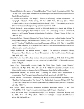 "Data and Statistics: Prevalence of Mental Disorders." World Health Organization, 2016. Web.
16 May 2016. <http://www.euro.who.int/en/health-topics/noncommunicable-diseases/mental-
health/data-and-statistics>.
"Erol Incedal Secret Terror Trial: Suspect Convicted of Possessing Terrorist Information." The
Telegraph. Telegraph Media Group, 17 Nov. 2014. Web. 20 May 2016. <http://
www.telegraph.co.uk/news/uknews/terrorism-in-the-uk/11235297/Erol-Incedal-secret-terror-
trial-Suspect-convicted-of-possessing-terrorist-information.html>.
Freilich, Joshua D., Amy Adamczyk, Steven M. Chermak, Katharine A. Boyd, and William S.
Parkin. “Investigating the Applicability of Macro-Level Criminology Theory to Terrorism: A
County-Level Analysis.” Journal of Quantitative Criminology J Quant Criminol 31.3 (2014):
383-411. Web.
Greenwood, Chris. "Dramatic Moment Anti-Terror Police Arrested Medical Student Dubbed The
Surgeon Over Alleged ISIS-Plot to Attack Britain – In a Flat Just Yards from Scene of Raid
on 21/7 Bombers." Mail Online. Associated Newspapers, 09 Oct. 2014. Web. 20 May 2016.
<http://www.dailymail.co.uk/news/article-2783689/Four-men-arrested-suspicion-terror-
offences-series-raids-London.html>.
George, Alexander L., and Andrew Bennett. "Chapter 3: The Method of Structured, Focused
Comparison." Case Studies and Theory Development in the Social Sciences. Cambridge,
MA: MIT, 2005. Print.
Global Terrorism Index 2015. Rep. Institute of Economics and Peace, 2015. Web. 20 May 2016.
<http://economicsandpeace.org/wp-content/uploads/2015/11/Global-Terrorism-
Index-2015.pdf>.
Harris, Chris. "Islamophobic Attacks Rocket by 500% Since Charlie Hebdo Murders."
Euronews, 16 Apr. 2015. Web. 20 May 2016. <http://www.euronews.com/2015/04/16/
islamophobic-attacks-in-france-rocket-by-500-percent-since-charlie-hebdo-murders/>.
Hegghammer, Thomas, and Nesser, Peter. “Assessing the Islamic State’s Commitment to
Attacking the West.” Perspectives on Terrorism, North America, 9, Jul. 2015. Web.
Jackson, Andrew. "Plot to Attack Dewsbury EDL Rally Failed as Terrorists Turned Up Late -
Then Had Car Impounded on Way Home.” The Huddersfield Examiner. 30 Apr. 2013. Web.
20 May 2016. <http://www.examiner.co.uk/news/west-yorkshire-news/plot-attack-dewsbury-
edl-rally-4930357>.
Kern, Soeren. "Spain: Barcelona's Would-Be Beheaders." Gatestone Institute, 25 Apr. 2015.
Web. 20 May 2016. <http://www.gatestoneinstitute.org/5602/spain-beheadings>.
"Labour Market and Wage Development in Europe 2015." European Commission, 17 July 2015.
P. 156. Web. 20 May 2016. <http://ec.europa.eu/social/BlobServlet?
docId=14290&langId=en>.
! of !71 73
 