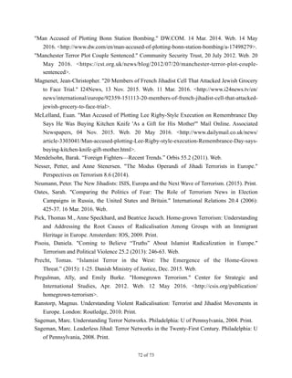 "Man Accused of Plotting Bonn Station Bombing." DW.COM. 14 Mar. 2014. Web. 14 May
2016. <http://www.dw.com/en/man-accused-of-plotting-bonn-station-bombing/a-17498279>.
"Manchester Terror Plot Couple Sentenced." Community Security Trust, 20 July 2012. Web. 20
May 2016. <https://cst.org.uk/news/blog/2012/07/20/manchester-terror-plot-couple-
sentenced>.
Magnenet, Jean-Christopher. "20 Members of French Jihadist Cell That Attacked Jewish Grocery
to Face Trial." I24News, 13 Nov. 2015. Web. 11 Mar. 2016. <http://www.i24news.tv/en/
news/international/europe/92359-151113-20-members-of-french-jihadist-cell-that-attacked-
jewish-grocery-to-face-trial>.
McLelland, Euan. "Man Accused of Plotting Lee Rigby-Style Execution on Remembrance Day
Says He Was Buying Kitchen Knife 'As a Gift for His Mother'" Mail Online. Associated
Newspapers, 04 Nov. 2015. Web. 20 May 2016. <http://www.dailymail.co.uk/news/
article-3303041/Man-accused-plotting-Lee-Rigby-style-execution-Remembrance-Day-says-
buying-kitchen-knife-gift-mother.html>.
Mendelsohn, Barak. “Foreign Fighters—Recent Trends.” Orbis 55.2 (2011). Web.
Nesser, Petter, and Anne Stenersen. "The Modus Operandi of Jihadi Terrorists in Europe."
Perspectives on Terrorism 8.6 (2014).
Neumann, Peter. The New Jihadists: ISIS, Europa and the Next Wave of Terrorism. (2015). Print.
Oates, Sarah. "Comparing the Politics of Fear: The Role of Terrorism News in Election
Campaigns in Russia, the United States and Britain." International Relations 20.4 (2006):
425-37. 16 Mar. 2016. Web.
Pick, Thomas M., Anne Speckhard, and Beatrice Jacuch. Home-grown Terrorism: Understanding
and Addressing the Root Causes of Radicalisation Among Groups with an Immigrant
Heritage in Europe. Amsterdam: IOS, 2009. Print.
Pisoiu, Daniela. "Coming to Believe “Truths” About Islamist Radicalization in Europe."
Terrorism and Political Violence 25.2 (2013): 246-63. Web.
Precht, Tomas. “Islamist Terror in the West: The Emergence of the Home-Grown
Threat.” (2015): 1-25. Danish Ministry of Justice, Dec. 2015. Web.
Pregulman, Ally, and Emily Burke. "Homegrown Terrorism." Center for Strategic and
International Studies, Apr. 2012. Web. 12 May 2016. <http://csis.org/publication/
homegrown-terrorism>.
Ranstorp, Magnus. Understanding Violent Radicalisation: Terrorist and Jihadist Movements in
Europe. London: Routledge, 2010. Print.
Sageman, Marc. Understanding Terror Networks. Philadelphia: U of Pennsylvania, 2004. Print.
Sageman, Marc. Leaderless Jihad: Terror Networks in the Twenty-First Century. Philadelphia: U
of Pennsylvania, 2008. Print.
! of !72 73
 