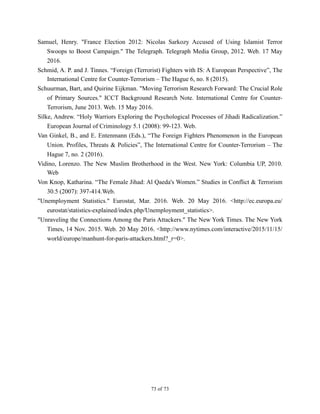 Samuel, Henry. "France Election 2012: Nicolas Sarkozy Accused of Using Islamist Terror
Swoops to Boost Campaign." The Telegraph. Telegraph Media Group, 2012. Web. 17 May
2016.
Schmid, A. P. and J. Tinnes. “Foreign (Terrorist) Fighters with IS: A European Perspective”, The
International Centre for Counter-Terrorism – The Hague 6, no. 8 (2015).
Schuurman, Bart, and Quirine Eijkman. "Moving Terrorism Research Forward: The Crucial Role
of Primary Sources." ICCT Background Research Note. International Centre for Counter-
Terrorism, June 2013. Web. 15 May 2016.
Silke, Andrew. “Holy Warriors Exploring the Psychological Processes of Jihadi Radicalization.”
European Journal of Criminology 5.1 (2008): 99-123. Web.
Van Ginkel, B., and E. Entenmann (Eds.), “The Foreign Fighters Phenomenon in the European
Union. Profiles, Threats & Policies”, The International Centre for Counter-Terrorism – The
Hague 7, no. 2 (2016).
Vidino, Lorenzo. The New Muslim Brotherhood in the West. New York: Columbia UP, 2010.
Web
Von Knop, Katharina. “The Female Jihad: Al Qaeda's Women.” Studies in Conflict & Terrorism
30.5 (2007): 397-414.Web.
"Unemployment Statistics." Eurostat, Mar. 2016. Web. 20 May 2016. <http://ec.europa.eu/
eurostat/statistics-explained/index.php/Unemployment_statistics>.
"Unraveling the Connections Among the Paris Attackers." The New York Times. The New York
Times, 14 Nov. 2015. Web. 20 May 2016. <http://www.nytimes.com/interactive/2015/11/15/
world/europe/manhunt-for-paris-attackers.html?_r=0>.
! of !73 73
 