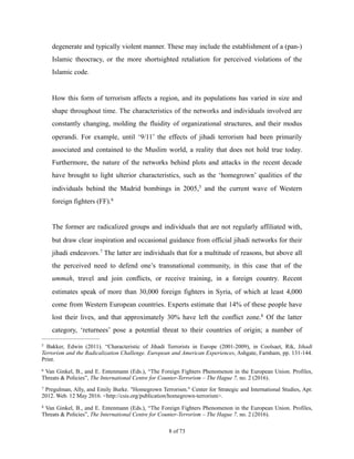 degenerate and typically violent manner. These may include the establishment of a (pan-)
Islamic theocracy, or the more shortsighted retaliation for perceived violations of the
Islamic code.
How this form of terrorism affects a region, and its populations has varied in size and
shape throughout time. The characteristics of the networks and individuals involved are
constantly changing, molding the fluidity of organizational structures, and their modus
operandi. For example, until ‘9/11’ the effects of jihadi terrorism had been primarily
associated and contained to the Muslim world, a reality that does not hold true today.
Furthermore, the nature of the networks behind plots and attacks in the recent decade
have brought to light ulterior characteristics, such as the ‘homegrown’ qualities of the
individuals behind the Madrid bombings in 2005, and the current wave of Western5
foreign fighters (FF).6
The former are radicalized groups and individuals that are not regularly affiliated with,
but draw clear inspiration and occasional guidance from official jihadi networks for their
jihadi endeavors. The latter are individuals that for a multitude of reasons, but above all7
the perceived need to defend one’s transnational community, in this case that of the
ummah, travel and join conflicts, or receive training, in a foreign country. Recent
estimates speak of more than 30,000 foreign fighters in Syria, of which at least 4,000
come from Western European countries. Experts estimate that 14% of these people have
lost their lives, and that approximately 30% have left the conflict zone. Of the latter8
category, ‘returnees’ pose a potential threat to their countries of origin; a number of
Bakker, Edwin (2011). “Characteristic of Jihadi Terrorists in Europe (2001-2009), in Coolsaet, Rik, Jihadi5
Terrorism and the Radicalization Challenge. European and American Experiences, Ashgate, Farnham, pp. 131-144.
Print.
Van Ginkel, B., and E. Entenmann (Eds.), “The Foreign Fighters Phenomenon in the European Union. Profiles,6
Threats & Policies”, The International Centre for Counter-Terrorism – The Hague 7, no. 2 (2016).
Pregulman, Ally, and Emily Burke. "Homegrown Terrorism." Center for Strategic and International Studies, Apr.7
2012. Web. 12 May 2016. <http://csis.org/publication/homegrown-terrorism>.
Van Ginkel, B., and E. Entenmann (Eds.), “The Foreign Fighters Phenomenon in the European Union. Profiles,8
Threats & Policies”, The International Centre for Counter-Terrorism – The Hague 7, no. 2 (2016).
! of !8 73
 