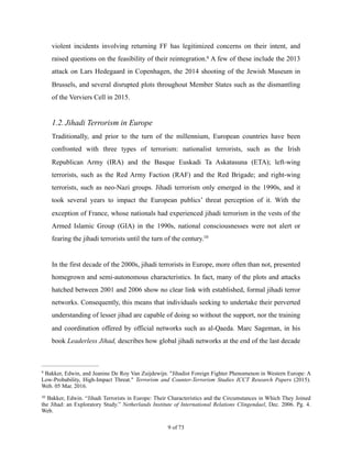 violent incidents involving returning FF has legitimized concerns on their intent, and
raised questions on the feasibility of their reintegration. A few of these include the 20139
attack on Lars Hedegaard in Copenhagen, the 2014 shooting of the Jewish Museum in
Brussels, and several disrupted plots throughout Member States such as the dismantling
of the Verviers Cell in 2015.
1.2.Jihadi Terrorism in Europe
Traditionally, and prior to the turn of the millennium, European countries have been
confronted with three types of terrorism: nationalist terrorists, such as the Irish
Republican Army (IRA) and the Basque Euskadi Ta Askatasuna (ETA); left-wing
terrorists, such as the Red Army Faction (RAF) and the Red Brigade; and right-wing
terrorists, such as neo-Nazi groups. Jihadi terrorism only emerged in the 1990s, and it
took several years to impact the European publics’ threat perception of it. With the
exception of France, whose nationals had experienced jihadi terrorism in the vests of the
Armed Islamic Group (GIA) in the 1990s, national consciousnesses were not alert or
fearing the jihadi terrorists until the turn of the century.10
In the first decade of the 2000s, jihadi terrorists in Europe, more often than not, presented
homegrown and semi-autonomous characteristics. In fact, many of the plots and attacks
hatched between 2001 and 2006 show no clear link with established, formal jihadi terror
networks. Consequently, this means that individuals seeking to undertake their perverted
understanding of lesser jihad are capable of doing so without the support, nor the training
and coordination offered by official networks such as al-Qaeda. Marc Sageman, in his
book Leaderless Jihad, describes how global jihadi networks at the end of the last decade
Bakker, Edwin, and Jeanine De Roy Van Zuijdewijn. "Jihadist Foreign Fighter Phenomenon in Western Europe: A9
Low-Probability, High-Impact Threat." Terrorism and Counter-Terrorism Studies ICCT Research Papers (2015).
Web. 05 Mar. 2016.
Bakker, Edwin. “Jihadi Terrorists in Europe: Their Characteristics and the Circumstances in Which They Joined10
the Jihad: an Exploratory Study.” Netherlands Institute of International Relations Clingendael, Dec. 2006. Pg. 4.
Web.
! of !9 73
 