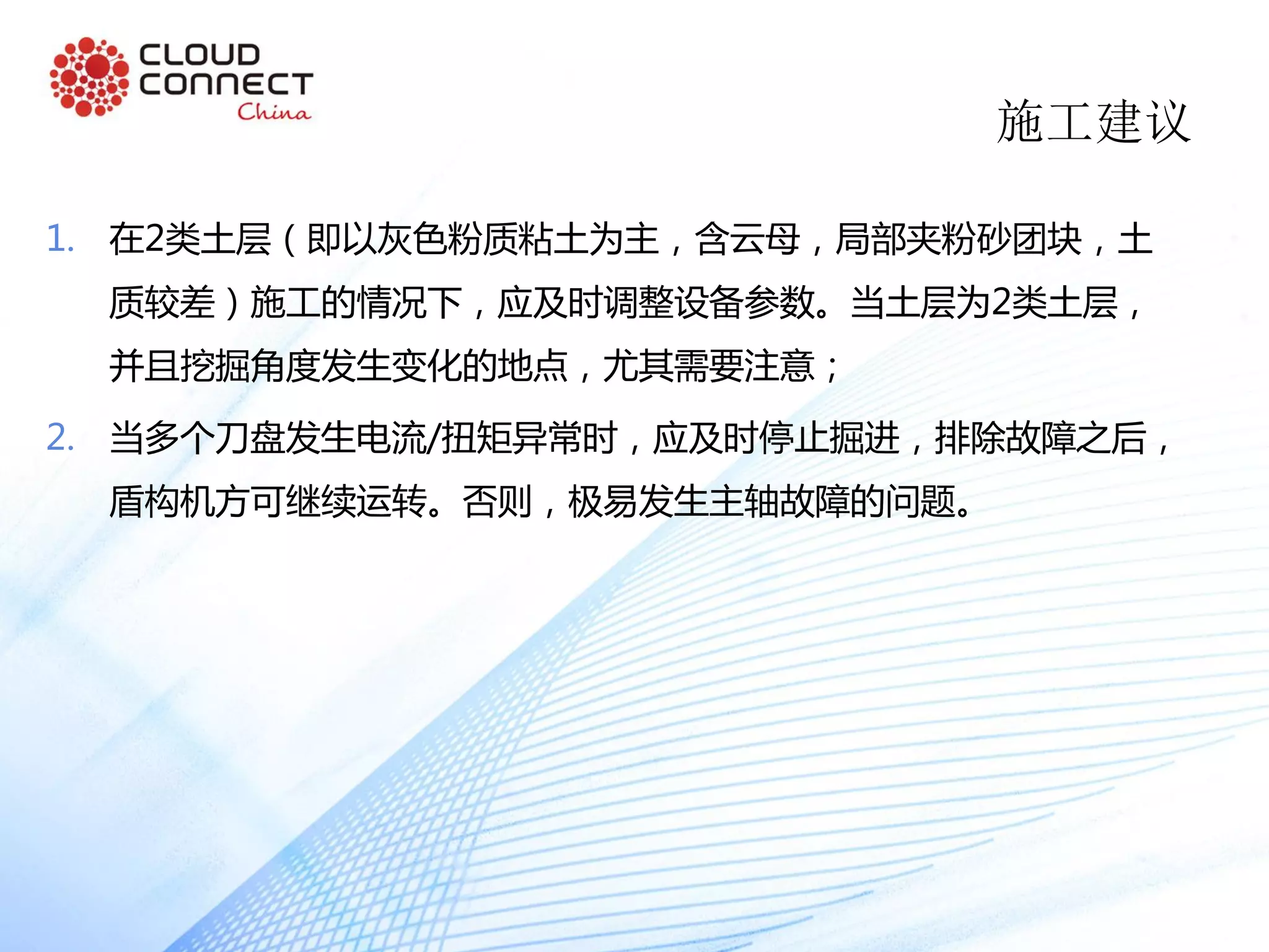 施工建议
1. 在2类土层（即以灰色粉质粘土为主，含云母，局部夹粉砂团块，土
质较差）施工的情况下，应及时调整设备参数。当土层为2类土层，
并且挖掘角度发生变化的地点，尤其需要注意；
2. 当多个刀盘发生电流/扭矩异常时，应及时停止掘进，排除故障之后，
盾构机方可继续运转。否则，极易发生主轴故障的问题。
 