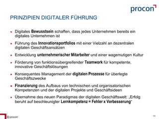 Blatt 13procon 13
PRINZIPIEN DIGITALER FÜHRUNG
Digitales Bewusstsein schaffen, dass jedes Unternehmen bereits ein
digitales Unternehmen ist
Führung des Innovationsportfolios mit einer Vielzahl an dezentralen
digitalen Geschäftsansätzen
Entwicklung unternehmerischer Mitarbeiter und einer wagemutigen Kultur
Förderung von funktionsübergreifender Teamwork für kompetente,
innovative Geschäftslösungen
Konsequentes Management der digitalen Prozesse für überlegte
Geschäftszwecke
Finanzierung des Aufbaus von technischen und organisatorischen
Kompetenzen und der digitalen Projekte und Geschäftsideen
Übernahme des neuen Paradigmas der digitalen Geschäftswelt: „Erfolg
beruht auf beschleunigter Lernkompetenz = Fehler x Verbesserung“
 