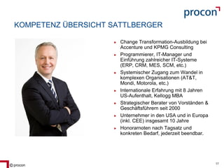 Blatt 17procon 17
KOMPETENZ ÜBERSICHT SATTLBERGER
Change Transformation-Ausbildung bei
Accenture und KPMG Consulting
Programmierer, IT-Manager und
Einführung zahlreicher IT-Systeme
(ERP, CRM, MES, SCM, etc.)
Systemischer Zugang zum Wandel in
komplexen Organisationen (AT&T,
Mondi, Motorola, etc.)
Internationale Erfahrung mit 8 Jahren
US-Aufenthalt, Kellogg MBA
Strategischer Berater von Vorständen &
Geschäftsführern seit 2000
Unternehmer in den USA und in Europa
(inkl. CEE) insgesamt 10 Jahre
Honorarnoten nach Tagsatz und
konkreten Bedarf, jederzeit beendbar.
 