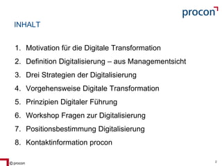 Blatt 2procon 2
INHALT
1. Motivation für die Digitale Transformation
2. Definition Digitalisierung – aus Managementsicht
3. Drei Strategien der Digitalisierung
4. Vorgehensweise Digitale Transformation
5. Prinzipien Digitaler Führung
6. Workshop Fragen zur Digitalisierung
7. Positionsbestimmung Digitalisierung
8. Kontaktinformation procon
 