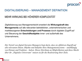 Blatt 4procon 4
DIGITALISIERUNG – MANAGEMENT DEFINITION
Digitalisierung aus Managementsicht erweitert die Wirkungskraft des
Managements auf alle relevanten betrieblichen, unternehmerischen und
marktbezogenen Entscheidungen und Prozesse durch digitalen Zugriff auf
und Steuerung der Geschäftsobjekte inner- und außerhalb des
Unternehmens.
Der Vorteil von digital literaten Managern liegt darin, dass sie effektiven Zugriff auf
alle relevanten Daten, Objekte und Subjekte ihres Managementsystems – unabhängig
von Distanz und Funktion – haben. Dieser Reichtum an Möglichkeiten und diese Macht
über ihr „Digitales Universum“ nutzen sie für die Realisierung ihrer Ziele.
MEHR WIRKUNG BEI HÖHERER KOMPLEXITÄT
 