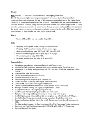 Project:
Title: Passfile - An innovative password method for verifying a web user.
The role that passwords play in securing an organization's network is often underestimated and
overlooked. Passwords provide the first line of defense against unauthorized access. The checks for the
complexity of the password for different levels of access. Given enough time, the automated method can
crack any password. However,strong passwords are much harder to crack than weak passwords. A secure
computer has strong passwords for all user accounts. A strong password must meet different requirements
like length, characters,and special characters to make the password hard to predict. This has to match the
smart card data for authentication and grant access to the network.
Years:
 Started in March 2013 and was ended in August 2014.
Role:
 Designing the encryption module, coding and implementation.
 Designing the UI model and creation of layout across pages.
 Generation of web forms using MVC,ASP.NET and ADO.NET
 Generation of Master pages and designing layout of all pages.
 Database connectivity using ADO.NET.
 Designing database using Microsoft SQL Server 2012.
Responsibilities:
 Participated in requirement gathering and analysis with business users.
 Involved in SCRUM meetings with other team members to discuss the flow of the project.
 Responsible for designing web pages using ASP.NET,C#,Stact,JavaScript, JQuery and HTML
controls.
 Analysis of the Initial Requirements.
 Created System Requirement Specifications.
 Involved in database architecture.
 Implemented payment integration with Authorize.Net.
 Used IP2Location for fetching initial agents list from database.
 Coded T-SQL stored procedures,triggers and functions.
 Created layered architecture and also used factory patterns in data access layer.
 Managed exception handling and logging using Enterprise Library.
 Have performed Client side scripting using JavaScript.
 Used bulk copy for importing large data of the realestate agents.
 Performed unit testing and Integration testing at various stage of the project.
 Used LINQ (Language Integrated Query) to insert, update, and delete data from WebPages.
 Involved in Test Case preparation and resolving issues/bugs identified during testing.
 Designing of various database objects that include Tables, stored procedures,Triggers using t-
SQL.
 Provided production support for Development as well as User Acceptance Testing environment.
 Developed and Used User Controls using C#,ASP.NET,ADO.NET,MVC Framework.
 Backend Microsoft SQL server.
 