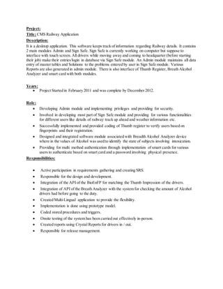 Project:
Title: CMS Railway Application
Description:
It is a desktop application. This software keeps track of information regarding Railway details. It contains
2 main modules Admin and Sign Safe. Sign Safe is currently working on computer but suppose to
interface with touch screen. All drivers while moving away and coming to headquarter (before starting
their job) make their entries/login in database via Sign Safe module. An Admin module maintains all data
entry of master tables and Solutions to the problems entered by user in Sign Safe module. Various
Reports are also generated in admin module. There is also interface of Thumb Register, Breath Alcohol
Analyzer and smart card with both modules.
Years:
 Project Started in February 2011 and was complete by December 2012.
Role:
 Developing Admin module and implementing privileges and providing for security.
 Involved in developing most part of Sign Safe module and providing for various functionalities
for different users like details of railway track up ahead and weather information etc.
 Successfully implemented and provided coding of Thumb register to verify users based on
fingerprints and their registration.
 Designed and integrated software module associated with Breadth Alcohol Analyzer device
where in the values of Alcohol was used to identify the state of subjects involving intoxication.
 Providing for multi method authentication through implementation of smart cards for various
users to authenticate based on smart card and a password involving physical presence.
Responsibilities:
 Active participation in requirements gathering and creating SRS.
 Responsible for the design and development.
 Integration of the API of the BioEnFP for matching the Thumb Impression of the drivers.
 Integration of API of the Breath Analyzer with the system for checking the amount of Alcohol
drivers had before going to the duty.
 Created Multi-Lingual application to provide the flexibility.
 Implementation is done using prototype model.
 Coded stored procedures and triggers.
 Onsite testing of the system has been carried out effectively in-person.
 Created reports using Crystal Reports for drivers in / out.
 Responsible for release management.
 