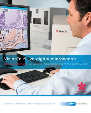 Bringing live microscopy to the new digital
world, Sakura Finetek proudly introduces: The
VisionTek®
live digital miscroscope, first of its
kind.
The VisionTek®
captures real-time images, for
live viewing and precise measurements, all
within seconds. The live multi-view mode is
perfect for complex cases, displaying multiple
slides and stains on one screen, also offering
the possibility to (z-stack) scan whole and partial
slides.
Are you ready to bring your diagnosis to the
digital era? Apply for a live demonstration via
visiontek.sakura.eu.
Sakura Finetek Europe B.V.
visiontek.sakura.eu
Facilitates accurate diagnosis
Share live images
Direct consultation
User determines what and when to archive
Apply for a live VisionTek®
demonstration now
VisionTek®
optimizes live digital microscopy:
VisionTek®
live digital microscope
User experiences; live routine microscopy enters the digital world
SMART Automation, maximizing productivity
 