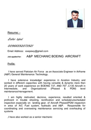 Resume: -
Zafar Iqbal
00966592073921
Email Address: exapawy@gmail.com
Job applied for: A&P MECHANIC BOEING AIRCRAFT
Profile:
I have served Pakistan Air Force as an Associate Engineer in Airframe
(A&P) General Maintenance Technology.
I have extensive knowledge/ experience in Aviation Industry and
worked in different capacities with having versatile & dynamic more then
20 years of work experience on BOEING 737, AND 707 ,C130 Aircraft in
Intermediate, and Organizational (Phased & PDM) level
maintenance/management.
I am highly motivated, decisive, experience, resulted oriented &
proficient in trouble shooting, rectification and schedule/unscheduled
inspection especially on landing gear. of Aircraft Phased/PDM inspection
in area of A/C Fuel system, hydraulic and A&P. Responsible for
coordinating and overseeing maintenance servicing and overhauling of
systems
,I have also worked as a senior mechanic
 
