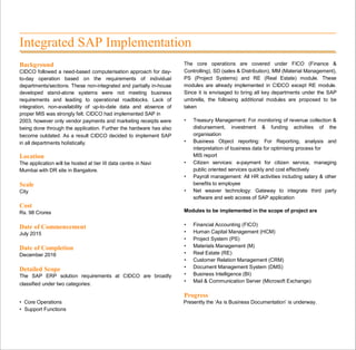 Integrated SAP Implementation
Background
CIDCO followed a need-based computerisation approach for day-
to-day operation based on the requirements of individual
departments/sections. These non-integrated and partially in-house
developed stand-alone systems were not meeting business
requirements and leading to operational roadblocks. Lack of
integration, non-availability of up-to-date data and absence of
proper MIS was strongly felt. CIDCO had implemented SAP in
2003, however only vendor payments and marketing receipts were
being done through the application. Further the hardware has also
become outdated. As a result CIDCO decided to implement SAP
in all departments holistically.
Location
The application will be hosted at tier III data centre in Navi
Mumbai with DR site in Bangalore.
Scale
City
Cost
Rs. 98 Crores
Date of Commencement
July 2015
Date of Completion
December 2016
Detailed Scope
The SAP ERP solution requirements at CIDCO are broadly
classified under two categories:
The core operations are covered under FICO (Finance &
Controlling), SD (sales & Distribution), MM (Material Management),
PS (Project Systems) and RE (Real Estate) module. These
modules are already implemented in CIDCO except RE module.
Since it is envisaged to bring all key departments under the SAP
umbrella, the following additional modules are proposed to be
taken
• Treasury Management: For monitoring of revenue collection &
disbursement, investment & funding activities of the
organisation
• Business Object reporting: For Reporting, analysis and
interpretation of business data for optimising process for
MIS report
• Citizen services: e-payment for citizen service, managing
public oriented services quickly and cost effectively
• Payroll management: All HR activities including salary & other
benefits to employee
• Net weaver technology: Gateway to integrate third party
software and web access of SAP application
Modules to be implemented in the scope of project are
• Financial Accounting (FICO)
• Human Capital Management (HCM)
• Project System (PS)
• Materials Management (M)
• Real Estate (RE)
• Customer Relation Management (CRM)
• Document Management System (DMS)
• Business Intelligence (BI)
• Mail & Communication Server (Microsoft Exchange)
Progress
• Core Operations Presently the ‘As is Business Documentation’ is underway.
• Support Functions
 