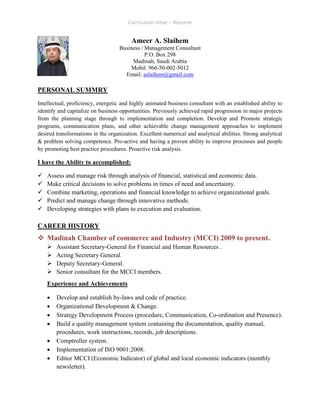 Curriculum Vitae – Resume
Ameer A. Slaihem
Business / Management Consultant
P.O. Box 298
Madinah, Saudi Arabia
Mobil: 966-50-002-5012
Email: aslaihem@gmail.com
PERSONAL SUMMRY
Intellectual, proficiency, energetic and highly animated business consultant with an established ability to
identify and capitalize on business opportunities. Previously achieved rapid progression in major projects
from the planning stage through to implementation and completion. Develop and Promote strategic
programs, communication plans, and other achievable change management approaches to implement
desired transformations in the organization. Excellent numerical and analytical abilities. Strong analytical
& problem solving competence. Pro-active and having a proven ability to improve processes and people
by promoting best practice procedures. Proactive risk analysis.
I have the Ability to accomplished:
 Assess and manage risk through analysis of financial, statistical and economic data.
 Make critical decisions to solve problems in times of need and uncertainty.
 Combine marketing, operations and financial knowledge to achieve organizational goals.
 Predict and manage change through innovative methods.
 Developing strategies with plans to execution and evaluation.
CAREER HISTORY
 Madinah Chamber of commerce and Industry (MCCI) 2009 to present.
 Assistant Secretary-General for Financial and Human Resources .
 Acting Secretary General.
 Deputy Secretary-General.
 Senior consultant for the MCCI members.
Experience and Achievements
 Develop and establish by-laws and code of practice.
 Organizational Development & Change.
 Strategy Development Process (procedure, Communication, Co-ordination and Presence).
 Build a quality management system containing the documentation, quality manual,
procedures, work instructions, records, job descriptions.
 Comptroller system.
 Implementation of ISO 9001:2008.
 Editor MCCI (Economic Indicator) of global and local economic indicators (monthly
newsletter).
 