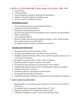 Curriculum Vitae – Resume
 ROYAL SAUDI AIR FORCE, King Abdul-Aziz Air Base, 1985 - 1997.
 Liaison officer.
 Contracting officer.
 Assistant Squadron commander (Operating and Maintenance).
 Squadron commander (Operation and Maintenance).
 Preventive Security, Installations Security.
Internship & courses
o US government procurement system (FAR) (USAF)USA
o Central level contracting (USAF)USA.
o International contracts specialist (USA).
o Security and the protection of vital installations (water, 'electricity, gas, phone)(KSA).
o Runway repairs (KSA).
o Crisis management (KSA).
o Measure, evaluate risks and develop strategies to manage it. (Wars, natural disasters,
fires, accidents internal, mass death) (KSA).
o Developing strategies with plans to execution and evaluation.
Experience and Achievements:
 Manage multi-million Base maintenance contract.
 Developed and implemented new procedures for base contracting.
 Established contract Performance When, where, and how the goods and services are to
be delivered and completed .
 Re-organized correlation office to make it work more efficient.
 Identified a problem with Base co-partners and solved it.
 Developed new ideas that improved communication with co-partners.
 Established QRT (quick Response team). Complimented by superior commanders.
 Established (aircraft recovery unit).
 Establishing control of correspondence, data and reports.
 Identifying potential problems and solutions.
 Established a procedure, identifying a responsible person for handling noncompliance.
 EDUCATIONAL HISTORY
 Bachelor degree in Accounting and miner in Business law 1984 University of North
Florid, USA.
 AA diploma Valencia community college, Orlando, FL., USA
 High-school diploma ( O’houd High school, Madinah, KSA).
 Certificate of completion ( central / system level contracting ) 200 H.
 
