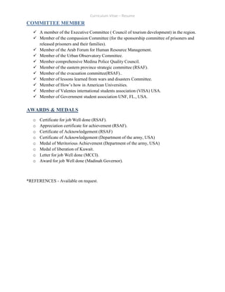 Curriculum Vitae – Resume
COMMITTEE MEMBER
 A member of the Executive Committee ( Council of tourism development) in the region.
 Member of the compassion Committee (for the sponsorship committee of prisoners and
released prisoners and their families).
 Member of the Arab Forum for Human Resource Management.
 Member of the Urban Observatory Committee.
 Member comprehensive Medina Police Quality Council.
 Member of the eastern province strategic committee (RSAF).
 Member of the evacuation committee(RSAF)..
 Member of lessons learned from wars and disasters Committee.
 Member of How’s how in American Universities.
 Member of Valentes international students association (VISA) USA.
 Member of Government student association UNF, FL., USA.
AWARDS & MEDALS
o Certificate for job Well done (RSAF).
o Appreciation certificate for achievement (RSAF).
o Certificate of Acknowledgement (RSAF)
o Certificate of Acknowledgement (Department of the army, USA)
o Medal of Meritorious Achievement (Department of the army, USA)
o Medal of liberation of Kuwait.
o Letter for job Well done (MCCI).
o Award for job Well done (Madinah Governor).
*REFERENCES - Available on request.
 
