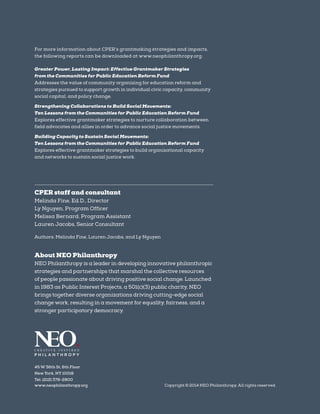 For more information about CPER’s grantmaking strategies and impacts,
the following reports can be downloaded at www.neophilanthropy.org:
Greater Power, Lasting Impact: Effective Grantmaker Strategies
from the Communities for Public Education Reform Fund
Addresses the value of community organizing for education reform and
strategies pursued to support growth in individual civic capacity, community
social capital, and policy change.
Strengthening Collaborations to Build Social Movements:
Ten Lessons from the Communities for Public Education Reform Fund
Explores effective grantmaker strategies to nurture collaboration between
field advocates and allies in order to advance social justice movements.
Building Capacity to Sustain Social Movements:
Ten Lessons from the Communities for Public Education Reform Fund
Explores effective grantmaker strategies to build organizational capacity
and networks to sustain social justice work.
CPER staff and consultant
Melinda Fine, Ed.D., Director
Ly Nguyen, Program Officer
Melissa Bernard, Program Assistant
Lauren Jacobs, Senior Consultant
Authors: Melinda Fine, Lauren Jacobs, and Ly Nguyen
About NEO Philanthropy
NEO Philanthropy is a leader in developing innovative philanthropic
strategies and partnerships that marshal the collective resources
of people passionate about driving positive social change. Launched
in 1983 as Public Interest Projects, a 501(c)(3) public charity, NEO
brings together diverse organizations driving cutting-edge social
change work, resulting in a movement for equality, fairness, and a
stronger participatory democracy.
45 W 36th St, 6th Floor
New York, NY 10018
Tel. (212) 378-2800
www.neophilanthropy.org Copyright © 2014 NEO Philanthropy. All rights reserved.
 