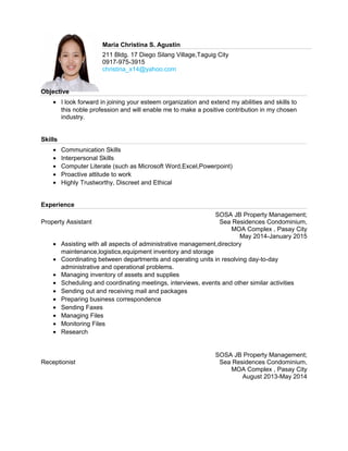 Maria Christina S. Agustin
211 Bldg. 17 Diego Silang Village,Taguig City
0917-975-3915
christina_x14@yahoo.com
Objective
• I look forward in joining your esteem organization and extend my abilities and skills to
this noble profession and will enable me to make a positive contribution in my chosen
industry.
Skills
• Communication Skills
• Interpersonal Skills
• Computer Literate (such as Microsoft Word,Excel,Powerpoint)
• Proactive attitude to work
• Highly Trustworthy, Discreet and Ethical
Experience
Property Assistant
SOSA JB Property Management;
Sea Residences Condominium,
MOA Complex , Pasay City
May 2014-January 2015
• Assisting with all aspects of administrative management,directory
maintenance,logistics,equipment inventory and storage
• Coordinating between departments and operating units in resolving day-to-day
administrative and operational problems.
• Managing inventory of assets and supplies
• Scheduling and coordinating meetings, interviews, events and other similar activities
• Sending out and receiving mail and packages
• Preparing business correspondence
• Sending Faxes
• Managing Files
• Monitoring Files
• Research
Receptionist
SOSA JB Property Management;
Sea Residences Condominium,
MOA Complex , Pasay City
August 2013-May 2014
 