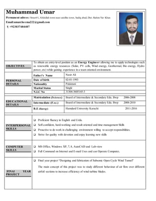 Muhammad Umar
Permanent adress: Street#1, Abdullah town near satellite town, Sadiq abad, Dist. Rahim Yar Khan
Email:umarcheema222@gmail.com
+923037484407
OBJECTIVES
To obtain an entry-level position as an Energy Engineer allowing me to apply technologies such
as renewable energy resources (Solar, PV cells, Wind energy, Geothermal, Bio energy, Hydro
power, etc) while gaining experience in a team oriented environment.
PERSONAL
DETAILS
Father’s Name Nasir Ali
Date of birth 02-01-1993
Nationality Pakistani
Marital Status Single
N.I.C No 31304-3605145-3
EDUCATIONAL
DETAILS
Matriculation (Science) Board of Intermediate & Secondary Edu. Bwp 2006-2008
Intermediate (F.sc.) Board of Intermediate & Secondary Edu. Bwp 2008-2010
B.E (Energy) Hamdard University Karachi 2011-2016
INTERPERSONAL
SKILLS
 Proficient fluency in English and Urdu.
 Self-confident, hard-working and result oriented and time management Skills
 Proactive to do work in challenging environment willing to accept responsibilities.
 Strive for quality with devotion and enjoy learning new skills
COMPUTER
SKILLS
 MS Office, Windows XP, 7, 8, AutoCAD and Lab-view
 Full Command on Internet and E-mail Uses and can Operate Computer.
FINAl YEAR
PROJECT
 Final year project “Designing and fabrication of Subsonic Open Cycle Wind Tunnel”
The main concept of this project was to study different behaviour of air flow over different
airfoil sections to increase efficiency of wind turbine blades.
 