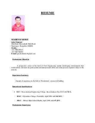 RESUME
MAHESH MORE
Junior Engineer
20th Main, Marenahalli Main Road,
Vijaynagar, Bangalore-560040
Mobile:
+91-9986287823
+91-9503768083
E-mail: pmaheshmore@gmail.com
Professional Objective
A prospective career in the field of Civil Engineering amidst challenging environments that
would utilize and hone my professional and interpersonal skills and in the process augment values to the
concern.
Experience Summary
2 years of experience in the field of Residential, commercial building.
Educational Qualifications
 B.E - Basavakalyan Engineering College, Basavakalyan, July 2014 with 56%.
 H.S.C. - Dyanvikas College, Patoda(B),April 2009 with 64.54%.

 SSLC – Shivaji High School Bhalki, April 2005 with 47.20%
Professional Experience
 