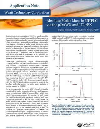 †skenrick@wyatt.com ‡aberges@wyatt.com
Application Note
Wyatt Technology Corporation
Absolute Molar Mass in UHPLC
via the µDAWN and UT-rEX
Sophia Kenrick, Ph.D.† and Aym Berges, Ph.D.‡
Size exclusion chromatography (SEC) is widely used for
characterizing the size and composition of aggregates or
fragments in a biomolecular sample. Conventional SEC
relies on reference standards to calibrate column elu-
tion time as a function of molar mass. However, these
standards often do not accurately represent the confor-
mation of the sample, or the sample may exhibit column
interactions that change its elution properties relative
to the standard. Coupling a light scattering detector,
such as the miniDAWNTM TREOS®, to SEC enables ab-
solute quantification of a molecule’s molar mass, irre-
spective of elution time.
Ultra-high performance liquid chromatography
(UHPLC) enables fast, efficient separation of biomolec-
ular samples. Compared to standard SEC, UHP-SEC
provides improved resolution, higher throughput, less
solvent and smaller sample consumption for analysis of
precious biological samples. Detectors designed for
standard HPLC, however, have proven incompatible
with this technology. The Wyatt µDAWNTM multi-angle
light scattering (MALS) detector and Optilab
UT-
rEXTM refractive index (RI) detector, designed specifi-
cally for UHPLC applications, combine to measure the
absolute molecular weight (or molar mass) and size of
eluting species in UHPLC.
For a given protein, the entire UHPLC analysis can be
completed in under 5 minutes (Figure 1, red) as com-
pared to traditional HPLC (Figure 1, blue) which may
require 20 minutes or more per sample. In both cases,
the combination of light scattering intensity and con-
centration measured by RI are used to determine the
molar mass for each peak. Figure 1 overlays the chro-
matograms with the monomer, dimer and aggregate
molar masses as determined by the miniDAWN TREOS
and Optilab T-rEX for standard SEC-MALS, and the
µDAWN and Optilab UT-rEX for UHP-SEC-MALS. The
chromatograms in Figure 1 (top) are rescaled as a func-
tion of column volume (bottom) for easier comparison.
The perfect agreement in molar mass for each peak
means that it is now even easier to migrate existing
HPLC methods to UHPLC while maintaining the same
accurate, high-quality molecular weight data.
Figure 1: Light scattering data and measured molar mass for a
protein separated by UHPLC and detected using the µDAWN
and UT-rEX (red) overlaid with the separation by standard HPLC
and detected with the miniDAWN TREOS and Optilab T-rEX
(blue). The top plot shows the chromatograms as a function of
elution time. The same data are rescaled in the bottom plot as
a function of column volume.
 