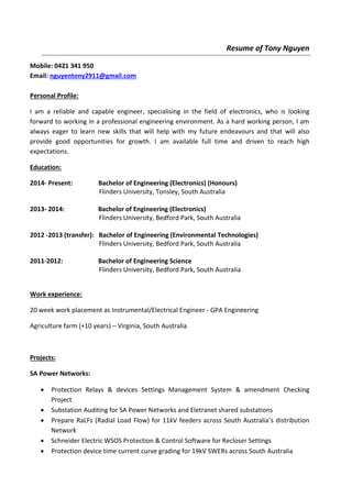 Resume of Tony Nguyen
Mobile: 0421 341 950
Email: nguyentony2911@gmail.com
Personal Profile:
I am a reliable and capable engineer, specialising in the field of electronics, who is looking
forward to working in a professional engineering environment. As a hard working person, I am
always eager to learn new skills that will help with my future endeavours and that will also
provide good opportunities for growth. I am available full time and driven to reach high
expectations.
Education:
2014- Present: Bachelor of Engineering (Electronics) (Honours)
Flinders University, Tonsley, South Australia
2013- 2014: Bachelor of Engineering (Electronics)
Flinders University, Bedford Park, South Australia
2012 -2013 (transfer): Bachelor of Engineering (Environmental Technologies)
Flinders University, Bedford Park, South Australia
2011-2012: Bachelor of Engineering Science
Flinders University, Bedford Park, South Australia
Work experience:
20 week work placement as Instrumental/Electrical Engineer - GPA Engineering
Agriculture farm (+10 years) – Virginia, South Australia
Projects:
SA Power Networks:
 Protection Relays & devices Settings Management System & amendment Checking
Project
 Substation Auditing for SA Power Networks and Eletranet shared substations
 Prepare RaLFs (Radial Load Flow) for 11kV feeders across South Australia’s distribution
Network
 Schneider Electric WSOS Protection & Control Software for Recloser Settings
 Protection device time current curve grading for 19kV SWERs across South Australia
 