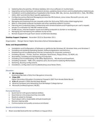 2
 Updating Security patches, Windows Updates, Anti-virus software on routine basis.
 Upgrading various Hardware and network devices, updating device drivers and troubleshooting related issues.
 Installation and troubleshooting of applications like Oracle, EBS. SAL, Kornos, AutoCAD 2011, Tally, MS Office
2003, 2007 and 2010 & Client specific applications.
 Configuring various Mail and Messaging services like MS-Outlook, Lotus notes, Microsoft Lync etc. and
troubleshooting related issues.
 Managing and resolving End user requests within the SLA using TOPS online ticket logging tool.
 Able to understand computer hardware and other operating system’s function.
 Planning and Conducting Video Conferencing with remote locations and Projecting as per user's request.
 Vendor Co-ordination for HW/SW related issues.
 Profile issues, Internet Explorer issues and adding computers to domain or workgroup.
 Managing and maintaining the software dump server.
 Remote Support through Team viewer and Remote Desktop.
Desktop Support Engineer: November 2010 to December 2011
Organization: Marygiri Senior Higher Secondary School Sreekandapuram
Roles and Responsibilities:
 Installation and Configuration of Software on platforms like Windows XP, Windows Vista, and Windows 7.
 Installing and Updating Operating System, Software Application and Antivirus.
 Establishing and troubleshooting Internet connectivity for corporate customers.
 Installing Devices – Printer, Scanner, Webcam, Hard Drives, Floppy Drives, CD-ROM, etc
 Assembling, Installing and maintaining of Computers.
 Installing and troubleshooting of Ms Office Applications. MS-Word and PowerPoint.
 Installing hardware – RAM, CPU, Graphics card, Sound card & replacing Motherboard.
 Switching, Routing configurations.
 Installation, configuration and troubleshooting Lotus Notes Client.
Education
 BA Literature:
Graduated Bachelor of Arts from Bangalore University
 Class XII:
Higher Secondary Education (Commerce) Passed in 2007 from Kerala State Board.
 S.S.L.C passed in 2004 (Kerala State Board)
 Advance hardware and networking from Nirmalagiri College Kannur
 Microsoft Certified Engineer ( MCSE)
Personal Attributes
 Quick learner with good analytical abilities
 Good listener who enjoys learning new skills
 Ready to adapt to changes
 Team player with a responsible attitude towards job
 Decision making skills
 Communicative and quality conscious contributor
Awards and Achievements
 Wipro awarded best performer certificate on August 2012.
 