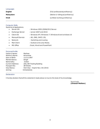 3
Languages
English (Full professional proficiency)
Malayalam (Native or bilingual proficiency)
Hindi (Limited working proficiency)
Computer Skills
Systems & Applications
 Server OS : Windows 2003 /2008/2012 Server
 Exchange Server : server 2007 and 2010
 Client OS : Windows XP / Windows 7 / Windows 8 and windows 10
 Microsoft Service : AD, DNS, DHCP, IIS,
 Network : Switching and routing
 Mail Client : Outlook and Lotus Notes.
 MS Office : Excel, Word and PowerPoint
Personal Profile
Father’s Name: Mathew
Mother’s Name: Annamma
Dare of Birth: 11/11/1987
Marital Status: Single
Nationality: Indian
Current Address: 204, KM Trading Building
Passport No: J8754261
Visa Status: Visit Visa – Expire Nov /18 /2016
Joining: Immediately
Declaration
I hereby declare that all the statement made above is true to the best of my knowledge.
Yours truly
(Sineesh Mathew)
 