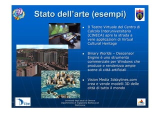 UniverstUniverstàà degli studi di Genovadegli studi di Genova
Dipartimento di Ingegneria Biofisica edDipartimento di Ingegneria Biofisica ed
ElettronicaElettronica
Stato dellStato dell’’arte (esempi)arte (esempi)
Il TeatroIl Teatro Virtuale del Centro diVirtuale del Centro di
Calcolo InteruniversitarioCalcolo Interuniversitario
(CINECA) apre la strada a(CINECA) apre la strada a
vere applicazioni di Virtualvere applicazioni di Virtual
Cultural HeritageCultural Heritage
Binary WorldsBinary Worlds –– DescensorDescensor
EngineEngine èè uno strumentouno strumento
commerciale per Windows checommerciale per Windows che
produce e renderizza ampieproduce e renderizza ampie
scene di cittscene di cittàà artificialiartificiali
Vision Media 3dskylines.comVision Media 3dskylines.com
crea e vende modelli 3D dellecrea e vende modelli 3D delle
cittcittàà di tutto il mondodi tutto il mondo
 