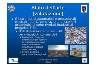 UniverstUniverstàà degli studi di Genovadegli studi di Genova
Dipartimento di Ingegneria Biofisica edDipartimento di Ingegneria Biofisica ed
ElettronicaElettronica
Stato dellStato dell’’artearte
(valutazione)(valutazione)
Gli strumenti automatici o proceduraliGli strumenti automatici o procedurali
esistenti per la generazione di scenariesistenti per la generazione di scenari
urbanistici si sono rivelati inadatti alurbanistici si sono rivelati inadatti al
progetto TiE:progetto TiE:
•• Molti di essi sono strumenti utiliMolti di essi sono strumenti utili
per videogiochi commercialiper videogiochi commerciali
Privilegiano lPrivilegiano l’’aspettoaspetto
quantitativo (in numeroquantitativo (in numero
di edifici) a dispetto didi edifici) a dispetto di
quello qualitativoquello qualitativo
(insufficienti dettagli(insufficienti dettagli
delle textures)delle textures)
Creano paesaggiCreano paesaggi
puramente immaginaripuramente immaginari
 