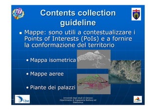 UniverstUniverstàà degli studi di Genovadegli studi di Genova
Dipartimento di Ingegneria Biofisica edDipartimento di Ingegneria Biofisica ed
ElettronicaElettronica
Contents collectionContents collection
guidelineguideline
Mappe: sono utili a contestualizzare iMappe: sono utili a contestualizzare i
Points of Interests (PoIs) e a fornirePoints of Interests (PoIs) e a fornire
la conformazione del territoriola conformazione del territorio
•• Mappa isometricaMappa isometrica
•• Mappe aereeMappe aeree
•• Piante dei palazziPiante dei palazzi
 