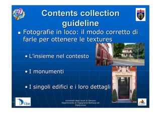 UniverstUniverstàà degli studi di Genovadegli studi di Genova
Dipartimento di Ingegneria Biofisica edDipartimento di Ingegneria Biofisica ed
ElettronicaElettronica
Contents collectionContents collection
guidelineguideline
Fotografie in loco: il modo corretto diFotografie in loco: il modo corretto di
farle per ottenere le texturesfarle per ottenere le textures
•• LL’’insieme nel contestoinsieme nel contesto
•• I monumentiI monumenti
•• I singoli edifici e i loro dettagliI singoli edifici e i loro dettagli
 