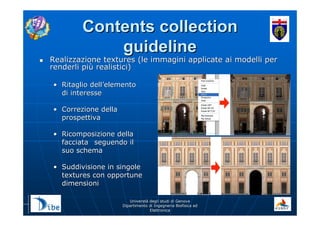UniverstUniverstàà degli studi di Genovadegli studi di Genova
Dipartimento di Ingegneria Biofisica edDipartimento di Ingegneria Biofisica ed
ElettronicaElettronica
Contents collectionContents collection
guidelineguideline
Realizzazione textures (le immagini applicate ai modelli perRealizzazione textures (le immagini applicate ai modelli per
renderli pirenderli piùù realistici)realistici)
•• Ritaglio dellRitaglio dell’’elementoelemento
di interessedi interesse
•• Correzione dellaCorrezione della
prospettivaprospettiva
•• Ricomposizione dellaRicomposizione della
facciatafacciata seguendo ilseguendo il
suo schemasuo schema
•• Suddivisione in singoleSuddivisione in singole
textures con opportunetextures con opportune
dimensionidimensioni
 