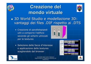 UniverstUniverstàà degli studi di Genovadegli studi di Genova
Dipartimento di Ingegneria Biofisica edDipartimento di Ingegneria Biofisica ed
ElettronicaElettronica
Creazione delCreazione del
mondo virtualemondo virtuale
3D World Studio e modellazione 3D:3D World Studio e modellazione 3D:
vantaggi dei files .DIF rispetto ai .DTSvantaggi dei files .DIF rispetto ai .DTS
•• Creazione di parallelepipediCreazione di parallelepipedi
utili a comporre lutili a comporre l’’edificioedificio
secondo gli schemi utilizzatisecondo gli schemi utilizzati
per le texturesper le textures
•• Selezione delle facce dSelezione delle facce d’’interesseinteresse
e applicazione delle texturese applicazione delle textures
scegliendole dal browserscegliendole dal browser
 