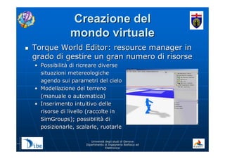 UniverstUniverstàà degli studi di Genovadegli studi di Genova
Dipartimento di Ingegneria Biofisica edDipartimento di Ingegneria Biofisica ed
ElettronicaElettronica
Creazione delCreazione del
mondo virtualemondo virtuale
Torque World Editor: resource manager inTorque World Editor: resource manager in
grado di gestire un gran numero di risorsegrado di gestire un gran numero di risorse
•• PossibilitPossibilitàà di ricreare diversedi ricreare diverse
situazioni metereologichesituazioni metereologiche
agendo sui parametri del cieloagendo sui parametri del cielo
•• Modellazione del terrenoModellazione del terreno
(manuale o automatica)(manuale o automatica)
•• Inserimento intuitivo delleInserimento intuitivo delle
risorse di livello (raccolte inrisorse di livello (raccolte in
SimGroups); possibilitSimGroups); possibilitàà didi
posizionarle, scalarle, ruotarleposizionarle, scalarle, ruotarle
 