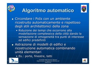 UniverstUniverstàà degli studi di Genovadegli studi di Genova
Dipartimento di Ingegneria Biofisica edDipartimento di Ingegneria Biofisica ed
ElettronicaElettronica
Algoritmo automaticoAlgoritmo automatico
Circondare i PoIs con un ambienteCircondare i PoIs con un ambiente
ricostruito automaticamente e rispettosoricostruito automaticamente e rispettoso
degli stili architettonici della zonadegli stili architettonici della zona
•• Riduzione dei tempi che occorrono allaRiduzione dei tempi che occorrono alla
modellazione complessiva della cittmodellazione complessiva della cittàà dando ladando la
sensazione di omogeneitsensazione di omogeneitàà tra punti di interessetra punti di interesse
ed edifici predefinitied edifici predefiniti
Astrazione di modelli di edifici eAstrazione di modelli di edifici e
ricostruzione automatica combinandoricostruzione automatica combinando
unitunitàà elementarielementari
•• Es.: porte, finestre, tettiEs.: porte, finestre, tetti
 