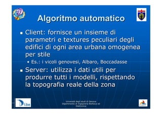 UniverstUniverstàà degli studi di Genovadegli studi di Genova
Dipartimento di Ingegneria Biofisica edDipartimento di Ingegneria Biofisica ed
ElettronicaElettronica
Algoritmo automaticoAlgoritmo automatico
Client: fornisce un insieme diClient: fornisce un insieme di
parametri e textures peculiari degliparametri e textures peculiari degli
edifici di ogni area urbana omogeneaedifici di ogni area urbana omogenea
per stileper stile
•• Es.: i vicoli genovesi, Albaro, BoccadasseEs.: i vicoli genovesi, Albaro, Boccadasse
Server: utilizza i dati utili perServer: utilizza i dati utili per
produrre tutti i modelli, rispettandoprodurre tutti i modelli, rispettando
la topografia reale della zonala topografia reale della zona
 