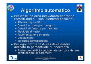 UniverstUniverstàà degli studi di Genovadegli studi di Genova
Dipartimento di Ingegneria Biofisica edDipartimento di Ingegneria Biofisica ed
ElettronicaElettronica
Algoritmo automaticoAlgoritmo automatico
Per ciascuna area individuata andrannoPer ciascuna area individuata andranno
raccolti dati sui suoi elementi peculiari:raccolti dati sui suoi elementi peculiari:
•• Altezza degli edificiAltezza degli edifici
•• DensitDensitàà e tipologia di negozie tipologia di negozi
•• DensitDensitàà di finestre per facciatadi finestre per facciata
•• Tipologie di tettoTipologie di tetto
•• Pavimentazione stradalePavimentazione stradale
•• VegetazioneVegetazione
•• Textures corrispondentiTextures corrispondenti
Per ogni dato e textures deve esserePer ogni dato e textures deve essere
indicata la percentuale di ricorrenzaindicata la percentuale di ricorrenza
•• Anche probabilitAnche probabilitàà condizionata per considerarecondizionata per considerare
combinazioni di parametricombinazioni di parametri
 