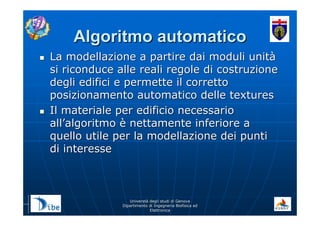 UniverstUniverstàà degli studi di Genovadegli studi di Genova
Dipartimento di Ingegneria Biofisica edDipartimento di Ingegneria Biofisica ed
ElettronicaElettronica
Algoritmo automaticoAlgoritmo automatico
La modellazione a partire dai moduli unitLa modellazione a partire dai moduli unitàà
si riconduce alle reali regole di costruzionesi riconduce alle reali regole di costruzione
degli edifici e permette il correttodegli edifici e permette il corretto
posizionamento automatico delle texturesposizionamento automatico delle textures
Il materiale per edificio necessarioIl materiale per edificio necessario
allall’’algoritmoalgoritmo èè nettamente inferiore anettamente inferiore a
quello utile per la modellazione dei puntiquello utile per la modellazione dei punti
di interessedi interesse
 