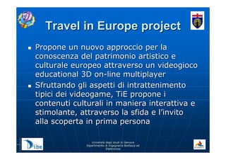 UniverstUniverstàà degli studi di Genovadegli studi di Genova
Dipartimento di Ingegneria Biofisica edDipartimento di Ingegneria Biofisica ed
ElettronicaElettronica
Travel in Europe projectTravel in Europe project
Propone un nuovo approccio per laPropone un nuovo approccio per la
conoscenza del patrimonio artistico econoscenza del patrimonio artistico e
culturale europeo attraverso un videogiococulturale europeo attraverso un videogioco
educational 3D oneducational 3D on--line multiplayerline multiplayer
Sfruttando gli aspetti di intrattenimentoSfruttando gli aspetti di intrattenimento
tipici dei videogame, TiE propone itipici dei videogame, TiE propone i
contenuti culturali in maniera interattiva econtenuti culturali in maniera interattiva e
stimolante, attraverso la sfida e lstimolante, attraverso la sfida e l’’invitoinvito
alla scoperta in prima personaalla scoperta in prima persona
 