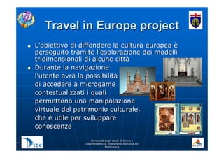 UniverstUniverstàà degli studi di Genovadegli studi di Genova
Dipartimento di Ingegneria Biofisica edDipartimento di Ingegneria Biofisica ed
ElettronicaElettronica
Travel in Europe projectTravel in Europe project
LL’’obiettivo di diffondere la cultura europeaobiettivo di diffondere la cultura europea èè
perseguito tramite lperseguito tramite l’’esplorazione dei modelliesplorazione dei modelli
tridimensionali di alcune citttridimensionali di alcune cittàà
Durante la navigazioneDurante la navigazione
ll’’utente avrutente avràà la possibilitla possibilitàà
di accedere a microgamedi accedere a microgame
contestualizzati i qualicontestualizzati i quali
permettono una manipolazionepermettono una manipolazione
virtuale del patrimonio culturale,virtuale del patrimonio culturale,
cheche èè utile per sviluppareutile per sviluppare
conoscenzeconoscenze
 